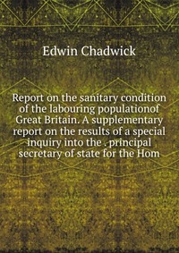 Report on the sanitary condition of the labouring populationof Great Britain. A supplementary report on the results of a special inquiry into the . principal secretary of state for the Hom