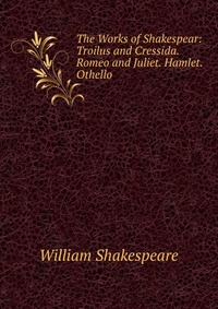 The Works of Shakespear: Troilus and Cressida. Romeo and Juliet. Hamlet. Othello