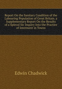 Report On the Sanitary Condition of the Labouring Population of Great Britain. a Supplementary Report On the Results of a Spiecal Sic Inquiry Into the Practice of Interment in Towns