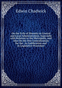 On the Evils of Disunity in Central and Local Administration, Especially with Relation to the Metropolis, and Also On the New Centralisation for the . in Codification and in Legislative Proce