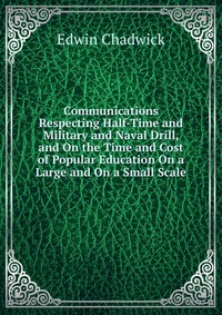 Communications Respecting Half-Time and Military and Naval Drill, and On the Time and Cost of Popular Education On a Large and On a Small Scale