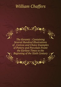 The Keramic : Containing Several Hundred Illustrations of , Coricos and Choice Examples of Pottery and Porcelain Fromt the Earliest Times to the Beginning of the Xixth Century