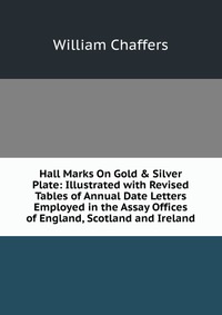 Hall Marks On Gold & Silver Plate: Illustrated with Revised Tables of Annual Date Letters Employed in the Assay Offices of England, Scotland and Ireland