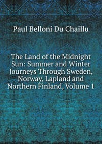 The Land of the Midnight Sun: Summer and Winter Journeys Through Sweden, Norway, Lapland and Northern Finland, Volume 1