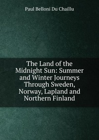 The Land of the Midnight Sun: Summer and Winter Journeys Through Sweden, Norway, Lapland and Northern Finland