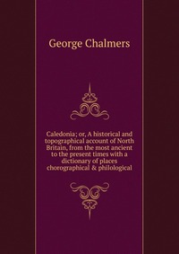 Caledonia; or, A historical and topographical account of North Britain, from the most ancient to the present times with a dictionary of places chorographical & philological