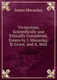 Vivisection, Scientifically and Ethically Considered, Essays by J. Macaulay, B. Grant, and A. Wall