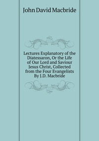 Lectures Explanatory of the Diatessaron, Or the Life of Our Lord and Saviour Jesus Christ, Collected from the Four Evangelists By J.D. Macbride