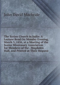 The Syrian Church in India: A Lecture Read On Monday Evening, March 3, 1856, at a Meeting of the Junior Missionary Association for Members of the . Magdalen Hall, and Printed at Their Request