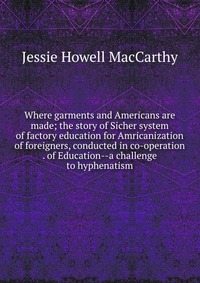 Where garments and Americans are made; the story of Sicher system of factory education for Amricanization of foreigners, conducted in co-operation . of Education--a challenge to hyphenatism