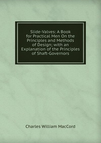 Slide-Valves: A Book for Practical Men On the Principles and Methods of Design; with an Explanation of the Principles of Shaft-Governors