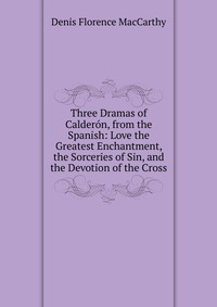 Three Dramas of Calderon, from the Spanish: Love the Greatest Enchantment, the Sorceries of Sin, and the Devotion of the Cross