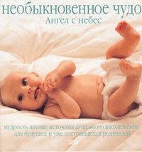 Необыкновенное чудо. Ангел с небес. Мудрость жизни. Источник душевного вдохновения для будущих и уже состоявшихся родителей