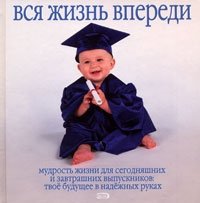 Вся жизнь впереди. Мудрость жизни для сегодняшних и завтрашних выпускников. Твое будущее в надежных руках