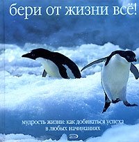 Бери от жизни все! Мудрость жизни. Как добиваться успеха в любых начинаниях