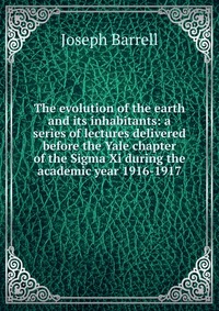 The evolution of the earth and its inhabitants: a series of lectures delivered before the Yale chapter of the Sigma Xi during the academic year 1916-1917