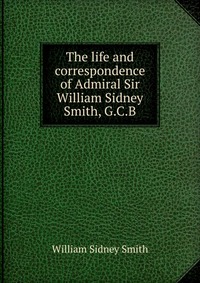 The life and correspondence of Admiral Sir William Sidney Smith, G.C.B