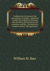 Combustion of coal and the prevention of smoke; a practical treatise for engineers, firemen and all others interested in fuel economy and the . locomotives; contains nearly 500 questions