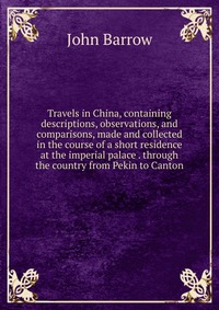 Travels in China, containing descriptions, observations, and comparisons, made and collected in the course of a short residence at the imperial palace . through the country from Pekin to Cant