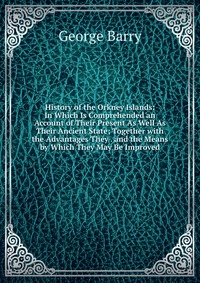 History of the Orkney Islands: In Which Is Comprehended an Account of Their Present As Well As Their Ancient State; Together with the Advantages They . and the Means by Which They May Be Impr