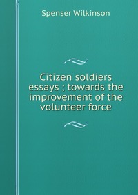 Citizen soldiers essays ; towards the improvement of the volunteer force