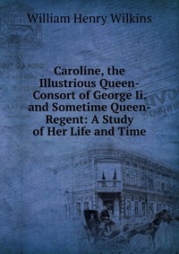 Caroline, the Illustrious Queen-Consort of George Ii. and Sometime Queen-Regent: A Study of Her Life and Time