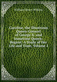 Caroline, the Illustrious Queen-Consort of George Ii. and Sometime Queen-Regent: A Study of Her Life and Time, Volume 1