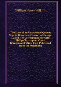 The Love of an Uncrowned Queen: Sophie Dorothea, Consort of George I., and Her Correspondence with Philip Christopher Count Konigsmarck (Now First Published from the Originals)