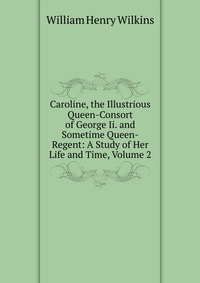 Caroline, the Illustrious Queen-Consort of George Ii. and Sometime Queen-Regent: A Study of Her Life and Time, Volume 2