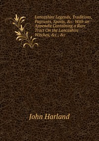 Lancashire Legends, Traditions, Pageants, Sports, &c: With an Appendix Containing a Rare Tract On the Lancashire Witches, &c., &c