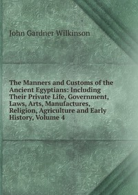 The Manners and Customs of the Ancient Egyptians: Including Their Private Life, Government, Laws, Arts, Manufactures, Religion, Agriculture and Early History, Volume 4