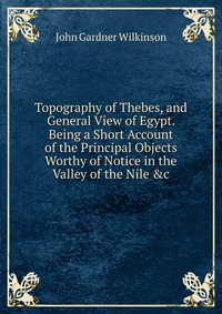 Topography of Thebes, and General View of Egypt. Being a Short Account of the Principal Objects Worthy of Notice in the Valley of the Nile &c