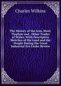 Charles Wilkins - «The History of the Iron, Steel, Tinplate and . Other Trades of Wales: With Descriptive Sketches of the Land and the People During the Great Industrial Era Under Review»