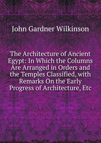 The Architecture of Ancient Egypt: In Which the Columns Are Arranged in Orders and the Temples Classified, with Remarks On the Early Progress of Architecture, Etc