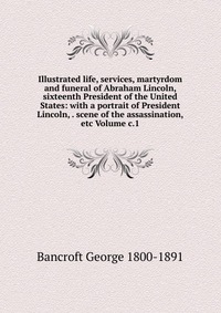 Illustrated life, services, martyrdom and funeral of Abraham Lincoln, sixteenth President of the United States: with a portrait of President Lincoln, . scene of the assassination, etc Volume 