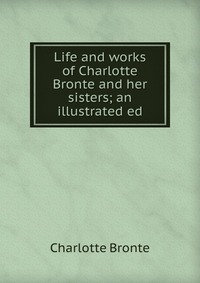 Life and works of Charlotte Bronte and her sisters; an illustrated ed