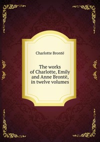 The works of Charlotte, Emily and Anne Bronte, in twelve volumes