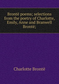 Bronte poems; selections from the poetry of Charlotte, Emily, Anne and Branwell Bronte;