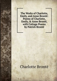 The Works of Charlotte, Emily, and Anne Bronte: Poems of Charlotte, Emily, & Anne Bronte, with Cottage Poems by Patrick Bronte