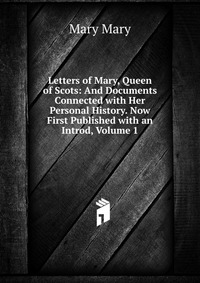 Letters of Mary, Queen of Scots: And Documents Connected with Her Personal History. Now First Published with an Introd, Volume 1