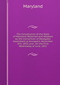 The Constitution of the State of Maryland, Reported and Adopted by the Convention of Delegates Assembled at Annapolis, November 4Th, 1850, and . On the First Wednesday of June, 1851