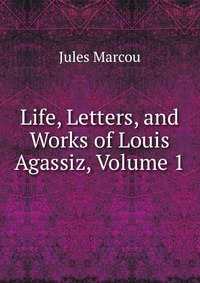 Life, Letters, and Works of Louis Agassiz, Volume 1