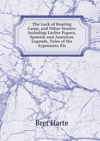 The Luck of Roaring Camp, and Other Stories: Including Earlier Papers, Spanish and American Legends, Tales of the Argonauts, Etc