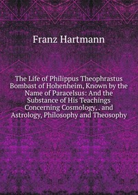 The Life of Philippus Theophrastus Bombast of Hohenheim, Known by the Name of Paracelsus: And the Substance of His Teachings Concerning Cosmology, . and Astrology, Philosophy and Theosophy