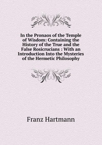 In the Pronaos of the Temple of Wisdom: Containing the History of the True and the False Rosicrucians : With an Introduction Into the Mysteries of the Hermetic Philosophy