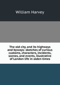 The old city, and its highways and byways: sketches of curious customs, characters, incidents, scenes, and events, illustrative of London life in olden times