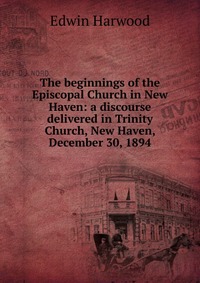 The beginnings of the Episcopal Church in New Haven: a discourse delivered in Trinity Church, New Haven, December 30, 1894