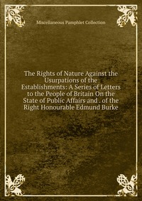 The Rights of Nature Against the Usurpations of the Establishments: A Series of Letters to the People of Britain On the State of Public Affairs and . of the Right Honourable Edmund Burke