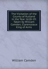 The Visitation of the County of Rutland in the Year 1618-19: Taken by William Camden, Clarenceaux King of Arms