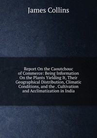 Report On the Caoutchouc of Commerce: Being Information On the Plants Yielding It, Their Geographical Distribution, Climatic Conditions, and the . Cultivation and Acclimatization in India